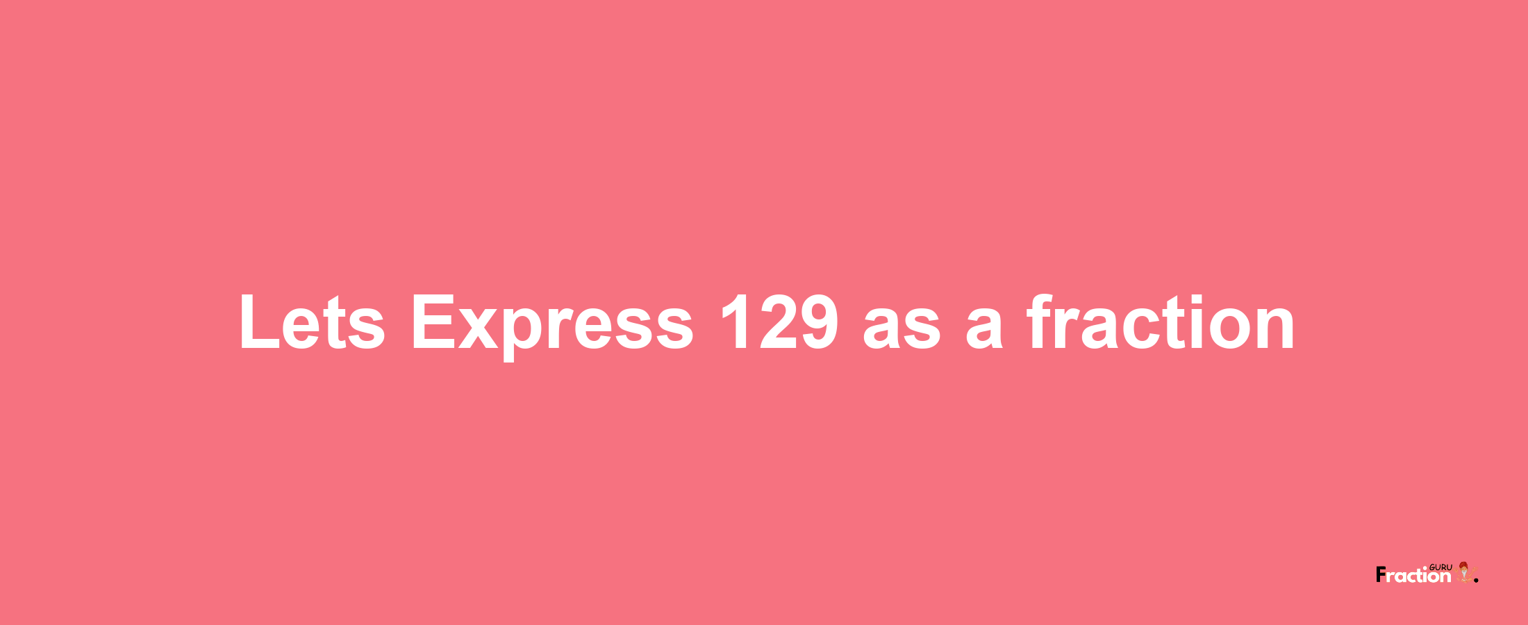 Lets Express 129 as afraction